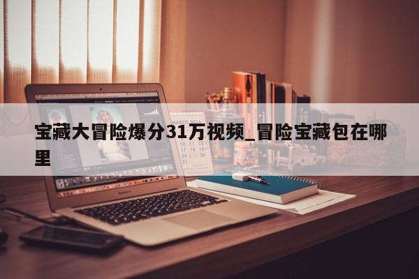 宝藏大冒险爆分31万视频_冒险宝藏包在哪里