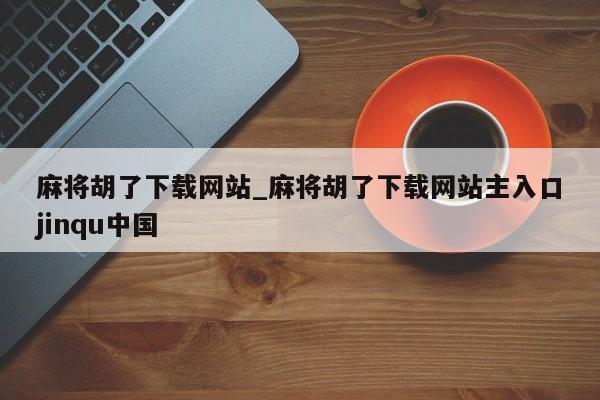 麻将胡了下载网站_麻将胡了下载网站主入口jinqu中国