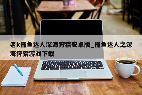 老k捕鱼达人深海狩猎安卓版_捕鱼达人之深海狩猎游戏下载