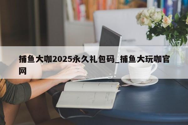 捕鱼大咖2025永久礼包码_捕鱼大玩咖官网