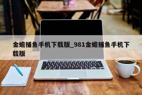 金蟾捕鱼手机下载版_981金蟾捕鱼手机下载版